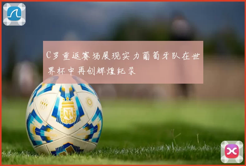 C罗重返赛场展现实力葡萄牙队在世界杯中再创辉煌纪录