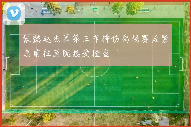 张懿赵杰因第三节摔伤离场赛后紧急前往医院接受检查