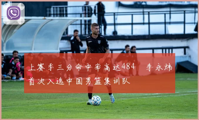 上赛季三分命中率高达484偰李永炜首次入选中国男篮集训队