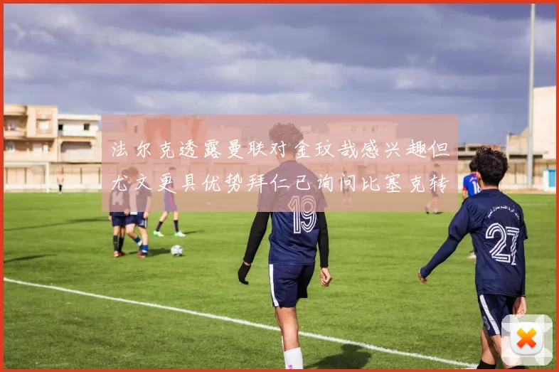 法尔克透露曼联对金玟哉感兴趣但尤文更具优势拜仁已询问比塞克转会情况