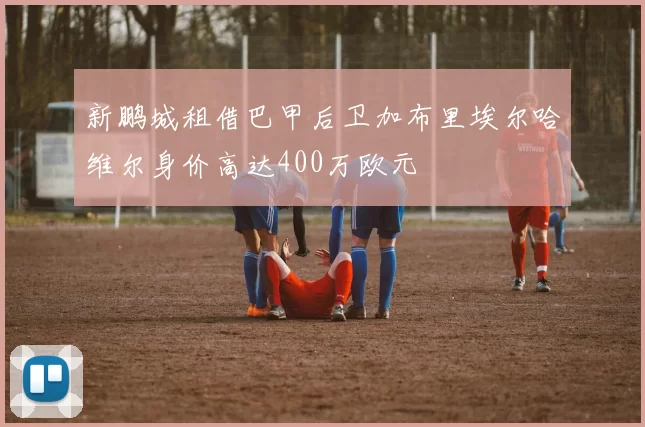 新鹏城租借巴甲后卫加布里埃尔哈维尔身价高达400万欧元