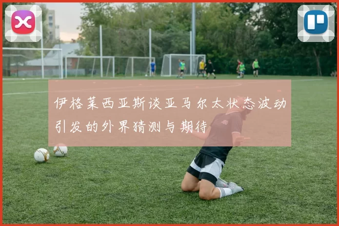 伊格莱西亚斯谈亚马尔太状态波动引发的外界猜测与期待