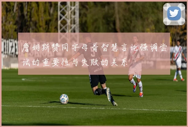 詹姆斯赞同字母哥智慧言论强调尝试的重要性与失败的关系