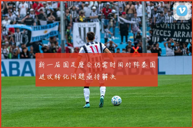 新一届国足磨合仍需时间对阵泰国进攻转化问题亟待解决