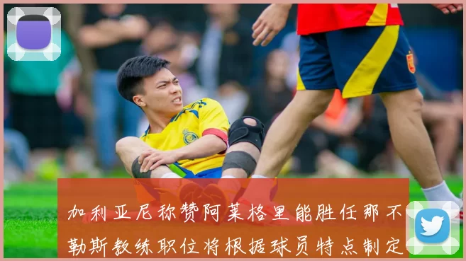 加利亚尼称赞阿莱格里能胜任那不勒斯教练职位将根据球员特点制定战术