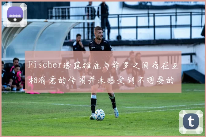 Fischer透露雄鹿与希罗之间存在互相有意的传闻并未感受到不想要的迹象