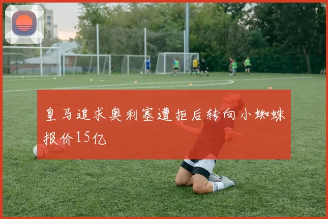 皇马追求奥利塞遭拒后转向小蜘蛛报价15亿