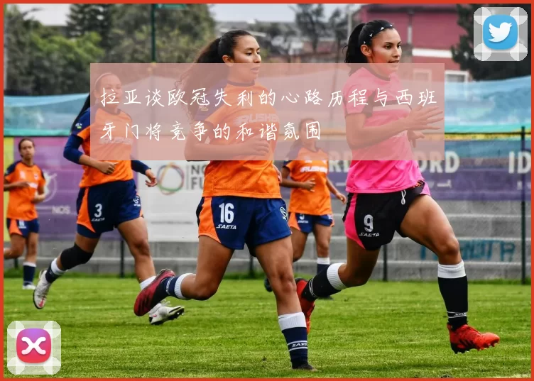拉亚谈欧冠失利的心路历程与西班牙门将竞争的和谐氛围