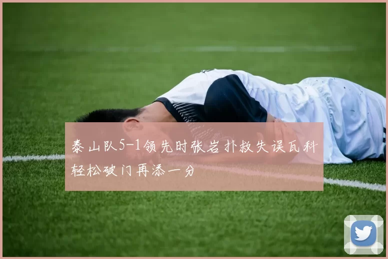 泰山队5-1领先时张岩扑救失误瓦科轻松破门再添一分